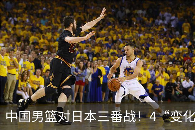 中国男篮对日本三番战！4“变化”传喜讯，郭士强率队将复仇